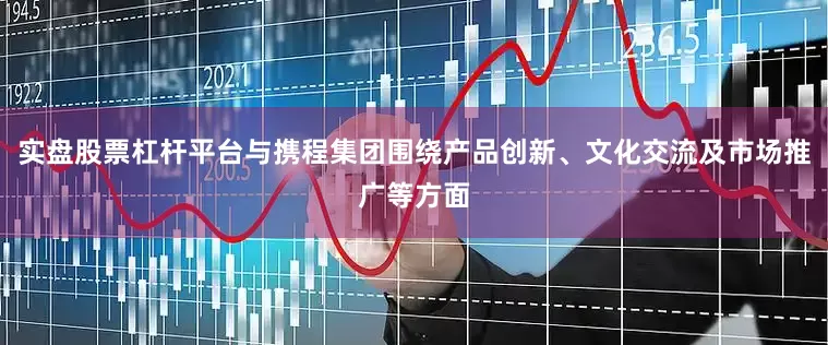 实盘股票杠杆平台与携程集团围绕产品创新、文化交流及市场推广等方面