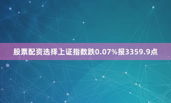 股票配资选择上证指数跌0.07%报3359.9点