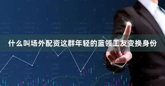 什么叫场外配资这群年轻的蓝领工友变换身份