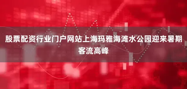 股票配资行业门户网站上海玛雅海滩水公园迎来暑期客流高峰
