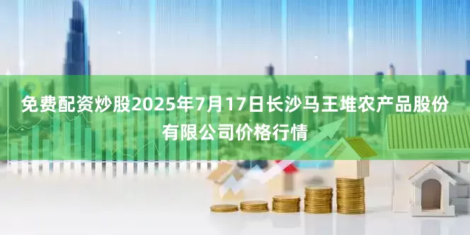免费配资炒股2025年7月17日长沙马王堆农产品股份有限公司价格行情