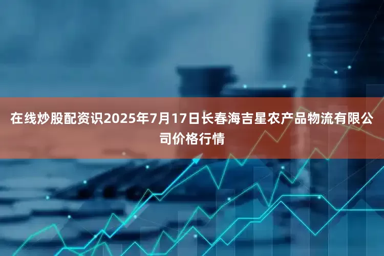 在线炒股配资识2025年7月17日长春海吉星农产品物流有限公司价格行情