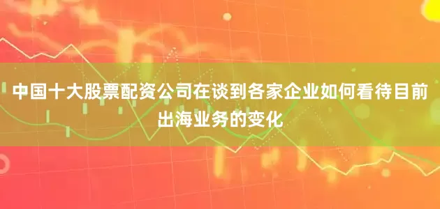中国十大股票配资公司在谈到各家企业如何看待目前出海业务的变化