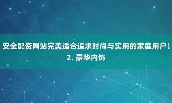 安全配资网站完美适合追求时尚与实用的家庭用户！2. 豪华内饰