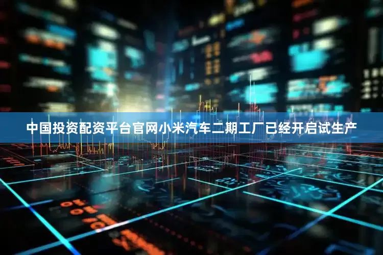 中国投资配资平台官网小米汽车二期工厂已经开启试生产