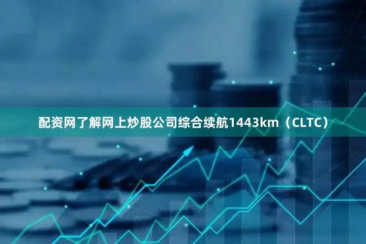 配资网了解网上炒股公司综合续航1443km（CLTC）