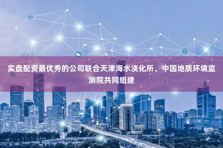 实盘配资最优秀的公司联合天津海水淡化所、中国地质环境监测院共同组建
