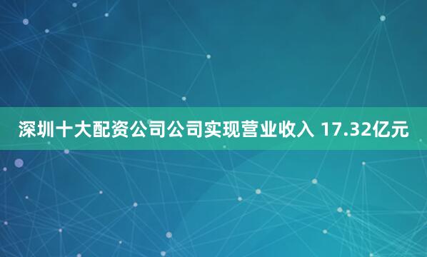 深圳十大配资公司公司实现营业收入 17.32亿元