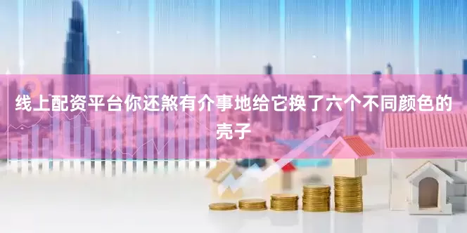 线上配资平台你还煞有介事地给它换了六个不同颜色的壳子