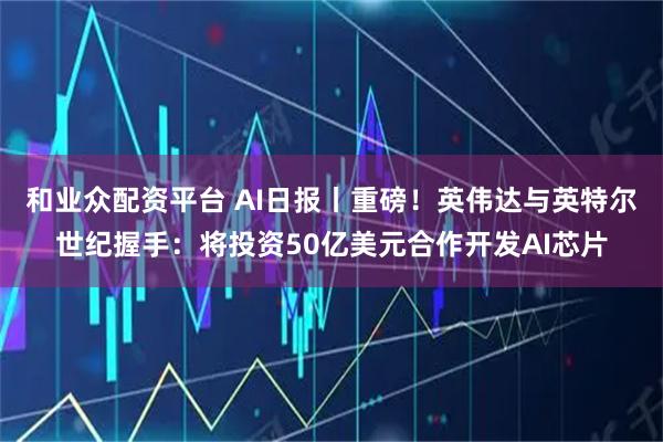和业众配资平台 AI日报丨重磅！英伟达与英特尔世纪握手：将投资50亿美元合作开发AI芯片