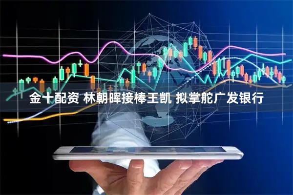 金十配资 林朝晖接棒王凯 拟掌舵广发银行