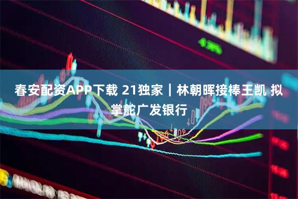春安配资APP下载 21独家｜林朝晖接棒王凯 拟掌舵广发银行