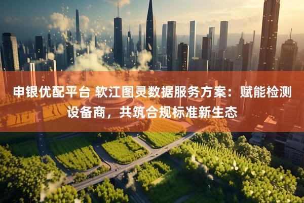 申银优配平台 软江图灵数据服务方案：赋能检测设备商，共筑合规标准新生态