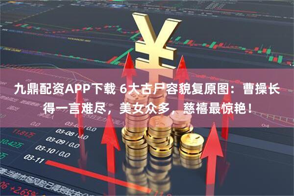 九鼎配资APP下载 6大古尸容貌复原图：曹操长得一言难尽，美女众多，慈禧最惊艳！