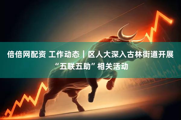 倍倍网配资 工作动态｜区人大深入古林街道开展“五联五助”相关活动