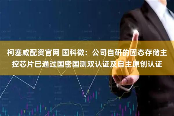 柯塞威配资官网 国科微：公司自研的固态存储主控芯片已通过国密国测双认证及自主原创认证