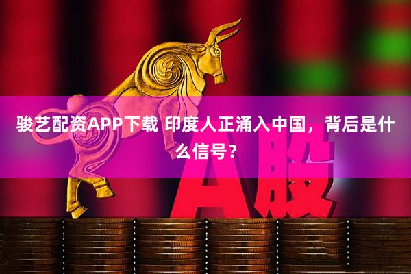 骏艺配资APP下载 印度人正涌入中国，背后是什么信号？