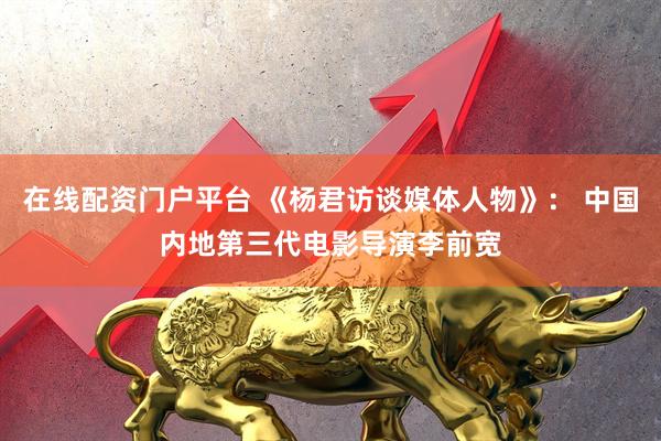 在线配资门户平台 《杨君访谈媒体人物》： 中国内地第三代电影导演李前宽