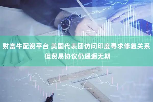 财富牛配资平台 美国代表团访问印度寻求修复关系 但贸易协议仍遥遥无期