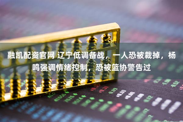 融凯配资官网 辽宁低调备战，一人恐被裁掉，杨鸣强调情绪控制，恐被篮协警告过