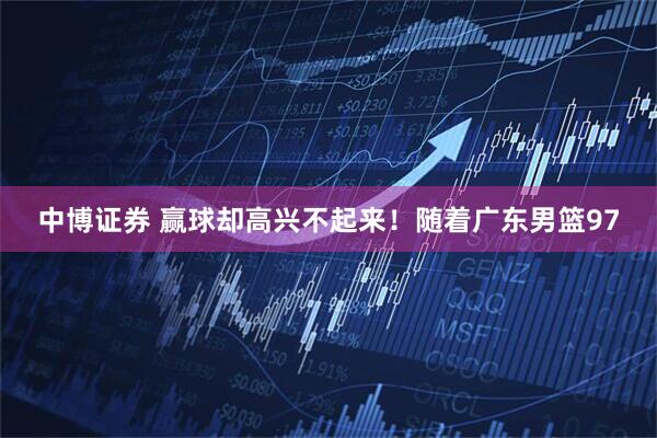 中博证券 赢球却高兴不起来！随着广东男篮97