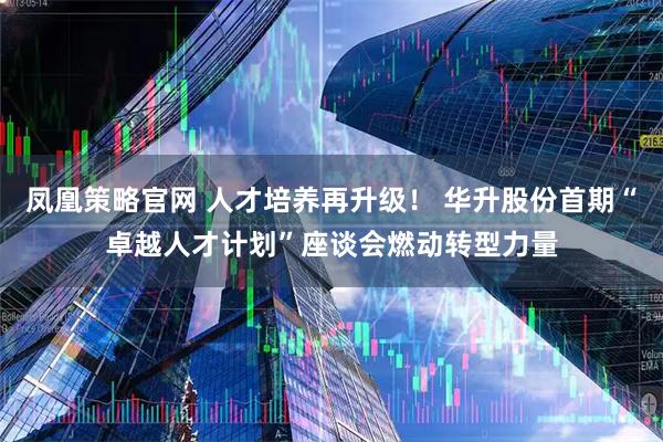 凤凰策略官网 人才培养再升级！ 华升股份首期“卓越人才计划”座谈会燃动转型力量