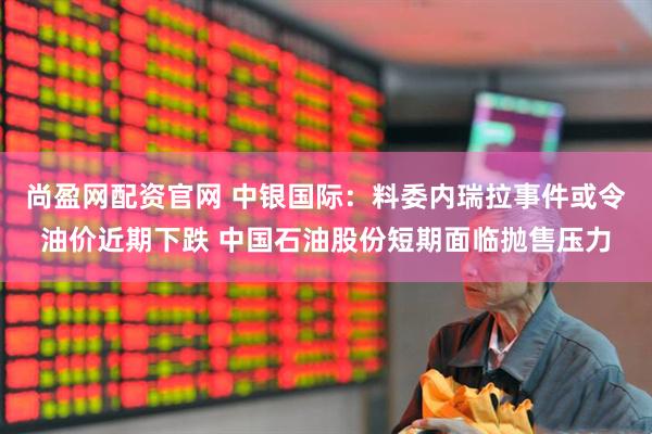 尚盈网配资官网 中银国际：料委内瑞拉事件或令油价近期下跌 中国石油股份短期面临抛售压力