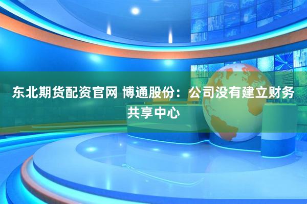 东北期货配资官网 博通股份：公司没有建立财务共享中心