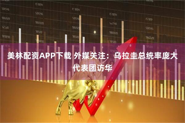 美林配资APP下载 外媒关注：乌拉圭总统率庞大代表团访华