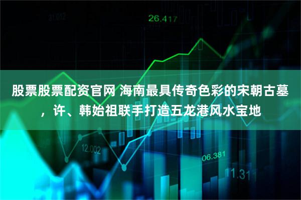 股票股票配资官网 海南最具传奇色彩的宋朝古墓，许、韩始祖联手打造五龙港风水宝地