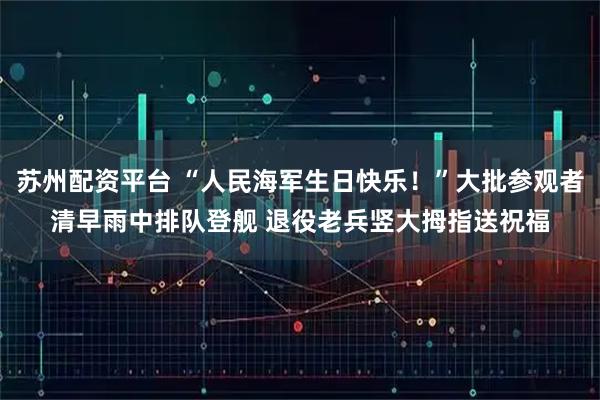 苏州配资平台 “人民海军生日快乐！”大批参观者清早雨中排队登舰 退役老兵竖大拇指送祝福