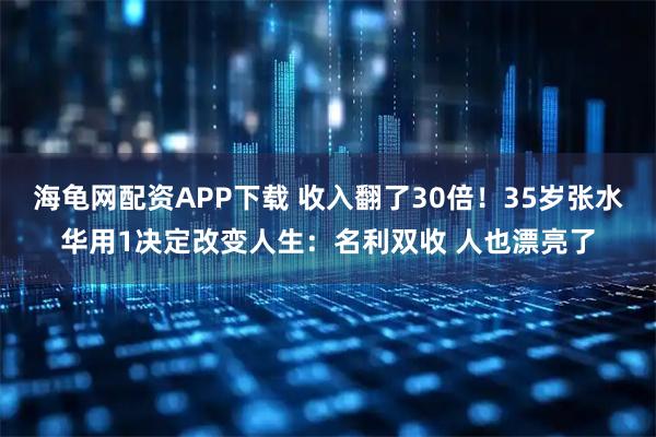 海龟网配资APP下载 收入翻了30倍！35岁张水华用1决定改变人生：名利双收 人也漂亮了
